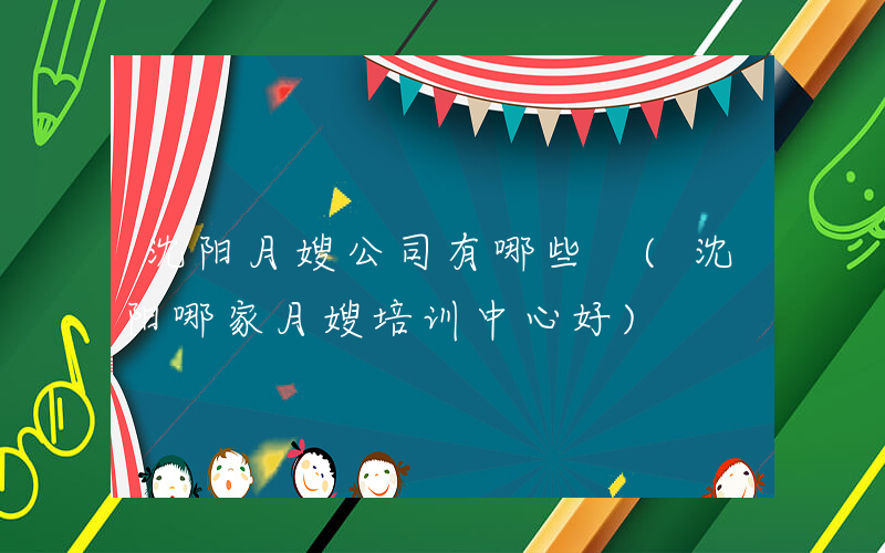 沈阳月嫂公司有哪些 (沈阳哪家月嫂培训中心好)